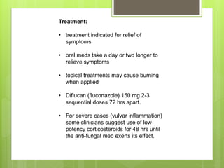 Treatment:
• treatment indicated for relief of
symptoms
• oral meds take a day or two longer to
relieve symptoms
• topical treatments may cause burning
when applied
• Diflucan (fluconazole) 150 mg 2-3
sequential doses 72 hrs apart.
• For severe cases (vulvar inflammation)
some clinicians suggest use of low
potency corticosteroids for 48 hrs until
the anti-fungal med exerts its effect.
 