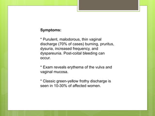Symptoms:
* Purulent, malodorous, thin vaginal
discharge (70% of cases) burning, pruritus,
dysuria, increased frequency, and
dyspareunia. Post-coital bleeding can
occur.
* Exam reveals erythema of the vulva and
vaginal mucosa.
* Classic green-yellow frothy discharge is
seen in 10-30% of affected women.
 