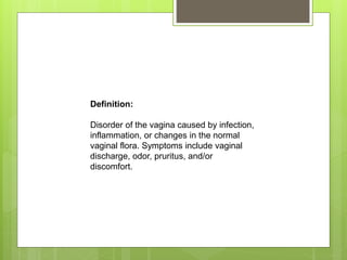 Definition:
Disorder of the vagina caused by infection,
inflammation, or changes in the normal
vaginal flora. Symptoms include vaginal
discharge, odor, pruritus, and/or
discomfort.
 