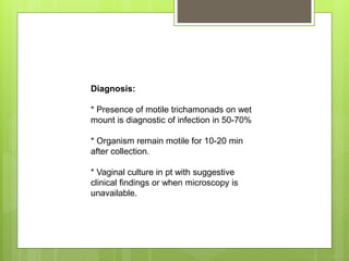 Diagnosis:
* Presence of motile trichamonads on wet
mount is diagnostic of infection in 50-70%
* Organism remain motile for 10-20 min
after collection.
* Vaginal culture in pt with suggestive
clinical findings or when microscopy is
unavailable.
 