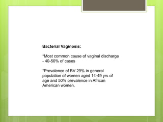 Bacterial Vaginosis:
*Most common cause of vaginal discharge
- 40-50% of cases
*Prevalence of BV 29% in general
population of women aged 14-49 yrs of
age and 50% prevalence in African
American women.
 