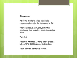 Diagnosis:
*3 of the 4 criteria listed below are
necessary to make the diagnosis of BV
*homogeneous, thin, graysish/white
discharge that smoothly coats the vaginal
walls.
*ph>4.5
*positive whiff test (+ fishy odor - gross!)
when 10% KOH is added to the slide.
*clue cells on saline wet mount
 