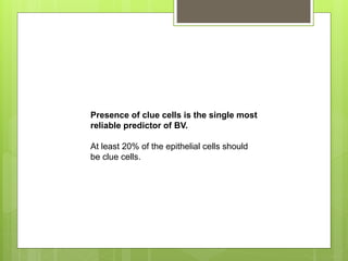 Presence of clue cells is the single most
reliable predictor of BV.
At least 20% of the epithelial cells should
be clue cells.
 