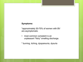 Symptoms:
*approximately 50-75% of women with BV
are asymptomatic
• most common complaint is an
unpleasant "fishy" smelling discharge.
* burning, itching, dyspareunia, dysuria
 