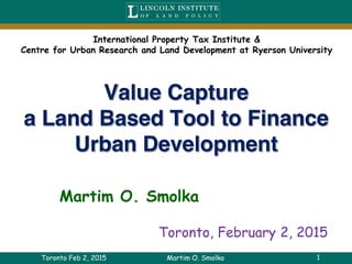 1
Value Capture
a Land Based Tool to Finance
Urban Development
Martim O. Smolka
Toronto Feb 2, 2015 Martim O. Smolka
Toronto, February 2, 2015
International Property Tax Institute &
Centre for Urban Research and Land Development at Ryerson University
 