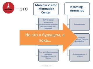Moscow Visitor
Information
Center
Сайт о городе
Физическое
расположение в центре
Москвы совместно с
кофейней
Физическое
расположение в центре
Москвы совместно с
кофейней
Free wi- fi, бесплатными
картами и
путеводителями по
Москве
Incoming -
Агентство
Бронирование
Организация
конференций, участий
в выставках
Сопровождение и
встречи
– это
Но это в будущем, а
пока…
mosvitality.com
 