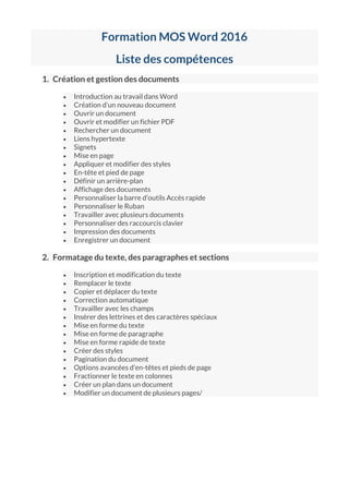 Formation MOS Word 2016
Liste des compétences
1. Création et gestion des documents
 Introduction au travail dans Word
 Création d’un nouveau document
 Ouvrir un document
 Ouvrir et modifier un fichier PDF
 Rechercher un document
 Liens hypertexte
 Signets
 Mise en page
 Appliquer et modifier des styles
 En-tête et pied de page
 Définir un arrière-plan
 Affichage des documents
 Personnaliser la barre d’outils Accès rapide
 Personnaliser le Ruban
 Travailler avec plusieurs documents
 Personnaliser des raccourcis clavier
 Impression des documents
 Enregistrer un document
2. Formatage du texte, des paragraphes et sections
 Inscription et modification du texte
 Remplacer le texte
 Copier et déplacer du texte
 Correction automatique
 Travailler avec les champs
 Insérer des lettrines et des caractères spéciaux
 Mise en forme du texte
 Mise en forme de paragraphe
 Mise en forme rapide de texte
 Créer des styles
 Pagination du document
 Options avancées d’en-têtes et pieds de page
 Fractionner le texte en colonnes
 Créer un plan dans un document
 Modifier un document de plusieurs pages/
 