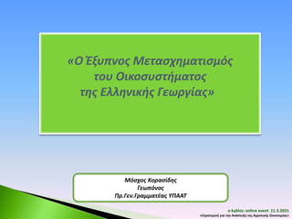 «Ο Έξυπνος Μετασχηματισμός
του Οικοσυστήματος
της Ελληνικής Γεωργίας»
Μόσχος Κορασίδης
Γεωπόνος
Πρ.Γεν.Γραμματέας ΥΠΑΑΤ
e-kyklos: online event 11.3.2021
«Στρατηγική για την Ανάπτυξη της Αγροτικής Οικονομίας»
 
