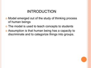 INTRODUCTION 
 Model emerged out of the study of thinking process 
of human beings 
 The model is used to teach concepts to students 
 Assumption is that human being has a capacity to 
discriminate and to categorize things into groups. 
 