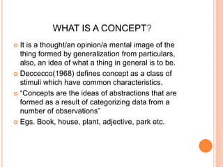 WHAT IS A CONCEPT? 
 It is a thought/an opinion/a mental image of the 
thing formed by generalization from particulars, 
also, an idea of what a thing in general is to be. 
 Deccecco(1968) defines concept as a class of 
stimuli which have common characteristics. 
 “Concepts are the ideas of abstractions that are 
formed as a result of categorizing data from a 
number of observations” 
 Egs. Book, house, plant, adjective, park etc. 
 
