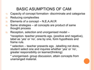 BASIC ASUMPTIONS OF CAM 
1) Capacity of concept formation- discriminate and categorise 
2) Reducing complexities 
3) Elements of a concept – N,E,A,AV,R 
4) Same strategies – all concepts are product of same 
thought process 
5) Reception, selection and unorganised model – 
*reception- teacher presents egs. (positive and negative), 
label as ‘yes’ or ‘no’, one by one, form hypothesis and 
frame rule. 
* selection – teacher presents egs. ,labelling not done, 
student select one and inquires whether ‘yes’ or ‘no’, 
greater responsibility on learner(thinking) 
* unorganised- group discussion, attain concepts from 
unarranged material. 
 