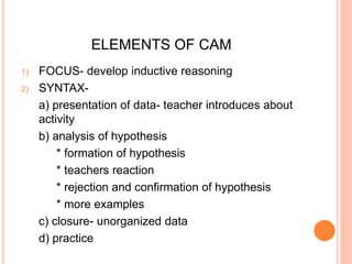 ELEMENTS OF CAM 
1) FOCUS- develop inductive reasoning 
2) SYNTAX-a) 
presentation of data- teacher introduces about 
activity 
b) analysis of hypothesis 
* formation of hypothesis 
* teachers reaction 
* rejection and confirmation of hypothesis 
* more examples 
c) closure- unorganized data 
d) practice 
 