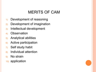 MERITS OF CAM 
1) Development of reasoning 
2) Development of imagination 
3) Intellectual development 
4) Observation 
5) Analytical abilities 
6) Active participation 
7) Self study habit 
8) Individual attention 
9) No strain 
10) application 
 