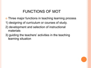 FUNCTIONS OF MOT 
 Three major functions in teaching learning process 
1) designing of curriculum or courses of study. 
2) development and selection of instructional 
materials 
3) guiding the teachers’ activities in the teaching 
learning situation 
 