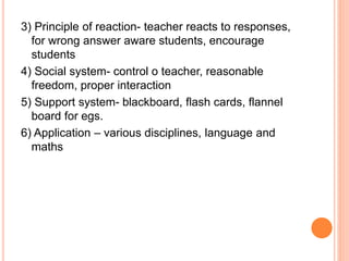 3) Principle of reaction- teacher reacts to responses, 
for wrong answer aware students, encourage 
students 
4) Social system- control o teacher, reasonable 
freedom, proper interaction 
5) Support system- blackboard, flash cards, flannel 
board for egs. 
6) Application – various disciplines, language and 
maths 
 
