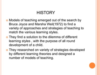 HISTORY 
 Models of teaching emerged out of the search by 
Bruce Joyce and Marsha Weil(1972) to find a 
variety of approaches and strategies of teaching to 
match the various learning styles. 
 They find a solution to the dilemma of different 
learning styles , with the purpose of all round 
development of a child. 
 They researched on variety of strategies developed 
by different learning theories and designed a 
number of models of teaching. 
 