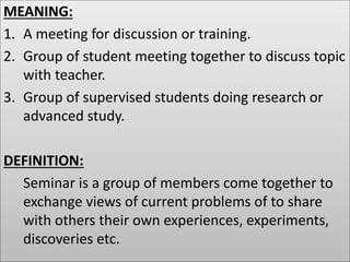 MEANING:
1. A meeting for discussion or training.
2. Group of student meeting together to discuss topic
with teacher.
3. Group of supervised students doing research or
advanced study.
DEFINITION:
Seminar is a group of members come together to
exchange views of current problems of to share
with others their own experiences, experiments,
discoveries etc.
 