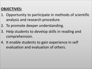 OBJECTIVES:
1. Opportunity to participate in methods of scientific
analysis and research procedure.
2. To promote deeper understanding.
3. Help students to develop skills in reading and
comprehension.
4. It enable students to gain experience in self
evaluation and evaluation of others.
 