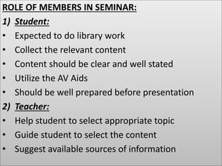 ROLE OF MEMBERS IN SEMINAR:
1) Student:
• Expected to do library work
• Collect the relevant content
• Content should be clear and well stated
• Utilize the AV Aids
• Should be well prepared before presentation
2) Teacher:
• Help student to select appropriate topic
• Guide student to select the content
• Suggest available sources of information
 