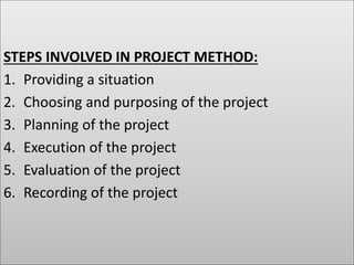 STEPS INVOLVED IN PROJECT METHOD:
1. Providing a situation
2. Choosing and purposing of the project
3. Planning of the project
4. Execution of the project
5. Evaluation of the project
6. Recording of the project
 