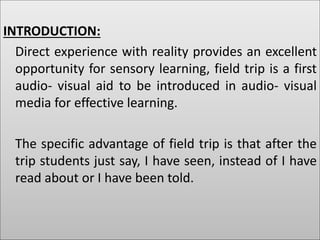 INTRODUCTION:
Direct experience with reality provides an excellent
opportunity for sensory learning, field trip is a first
audio- visual aid to be introduced in audio- visual
media for effective learning.
The specific advantage of field trip is that after the
trip students just say, I have seen, instead of I have
read about or I have been told.
 