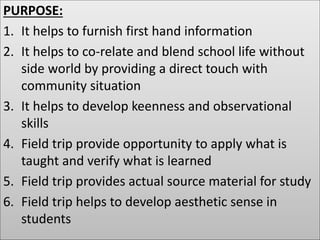 PURPOSE:
1. It helps to furnish first hand information
2. It helps to co-relate and blend school life without
side world by providing a direct touch with
community situation
3. It helps to develop keenness and observational
skills
4. Field trip provide opportunity to apply what is
taught and verify what is learned
5. Field trip provides actual source material for study
6. Field trip helps to develop aesthetic sense in
students
 