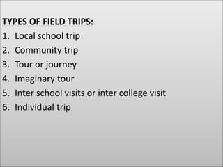 TYPES OF FIELD TRIPS:
1. Local school trip
2. Community trip
3. Tour or journey
4. Imaginary tour
5. Inter school visits or inter college visit
6. Individual trip
 