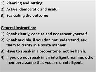 1) Planning and setting
2) Active, democratic and useful
3) Evaluating the outcome
General instruction:
1) Speak clearly, concise and not repeat yourself.
2) Speak audibly, if you don not understand, ask
them to clarify in a polite manner.
3) Have to speak in a proper tone, not be harsh.
4) If you do not speak in an intelligent manner, other
member assume that you are unintelligent.
 