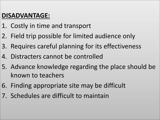 DISADVANTAGE:
1. Costly in time and transport
2. Field trip possible for limited audience only
3. Requires careful planning for its effectiveness
4. Distracters cannot be controlled
5. Advance knowledge regarding the place should be
known to teachers
6. Finding appropriate site may be difficult
7. Schedules are difficult to maintain
 