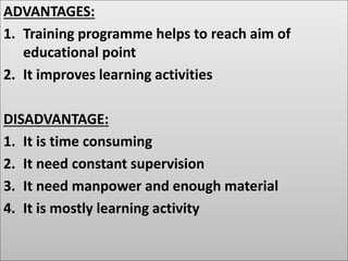 ADVANTAGES:
1. Training programme helps to reach aim of
educational point
2. It improves learning activities
DISADVANTAGE:
1. It is time consuming
2. It need constant supervision
3. It need manpower and enough material
4. It is mostly learning activity
 