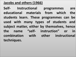 Jacobs and others (1966)
Self- Instructional programmes are
educational materials from which the
students learn. These programmes can be
used with many types of students and
subject matter, either by themselves, hence
the name “self- instruction” or in
combination with other instructional
techniques.
 