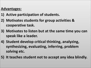 Advantages:
1) Active participation of students.
2) Motivates students for group activities &
cooperative task.
3) Motivates to listen but at the same time you can
speak like a leader.
4) Student develop critical thinking, analyzing,
synthesizing, evaluating, inferring, problem
solving etc.
5) It teaches student not to accept any idea blindly.
 