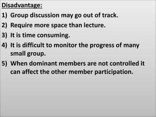 Disadvantage:
1) Group discussion may go out of track.
2) Require more space than lecture.
3) It is time consuming.
4) It is difficult to monitor the progress of many
small group.
5) When dominant members are not controlled it
can affect the other member participation.
 