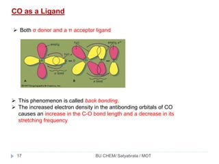 CO as a Ligand
 Both σ donor and a π acceptor ligand
 This phenomenon is called back bonding.
 The increased electron density in the antibonding orbitals of CO
causes an increase in the C-O bond length and a decrease in its
stretching frequency
BU CHEM/ Satyabrata / MOT17
 