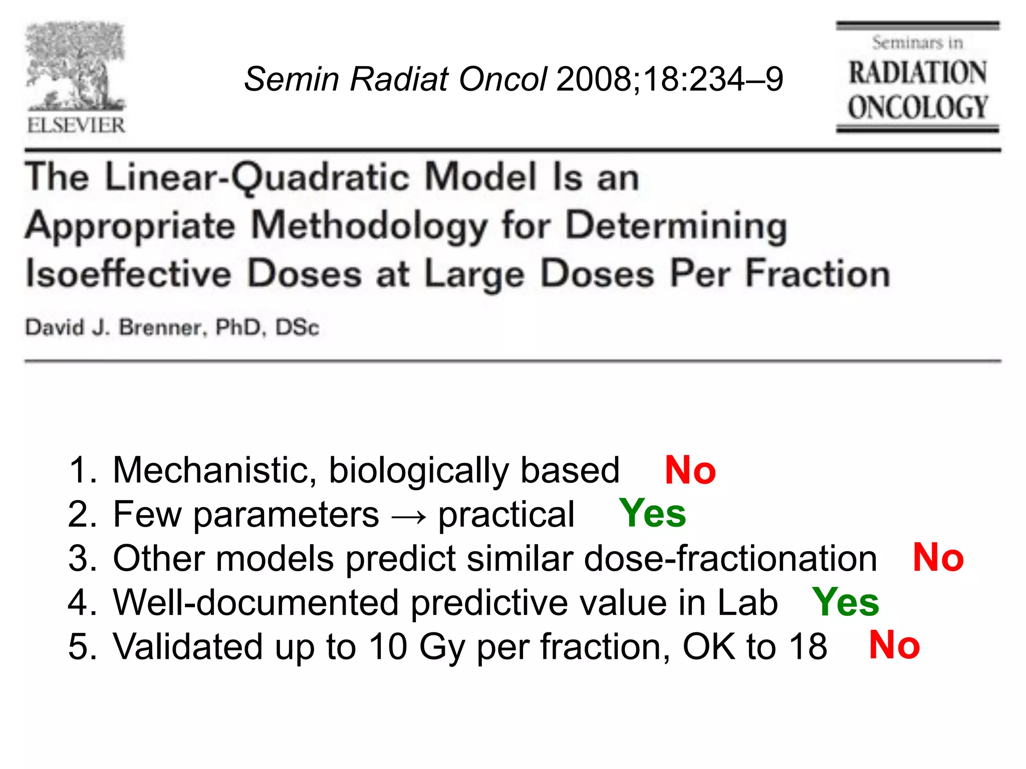 Semin Radiat Oncol 2008;18:234–9

1.  Mechanistic, biologically based No
2.  Few parameters ! practical Yes
3.  Other models predict similar dose-fractionation No
4.  Well-documented predictive value in Lab Yes
5.  Validated up to 10 Gy per fraction, OK to 18 No

 