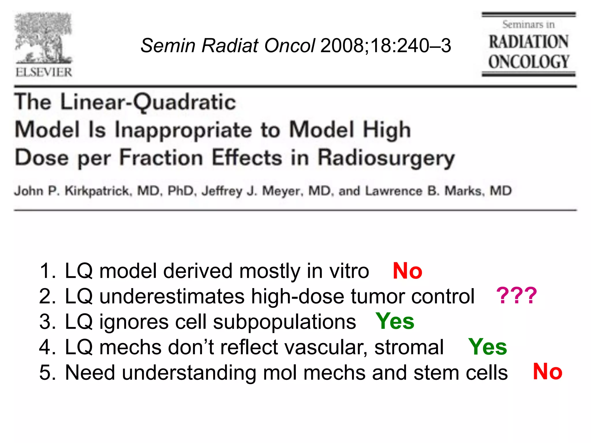 Semin Radiat Oncol 2008;18:240–3

1.  LQ model derived mostly in vitro No
2.  LQ underestimates high-dose tumor control ???
3.  LQ ignores cell subpopulations Yes
4.  LQ mechs don’t reflect vascular, stromal Yes
5.  Need understanding mol mechs and stem cells No

 