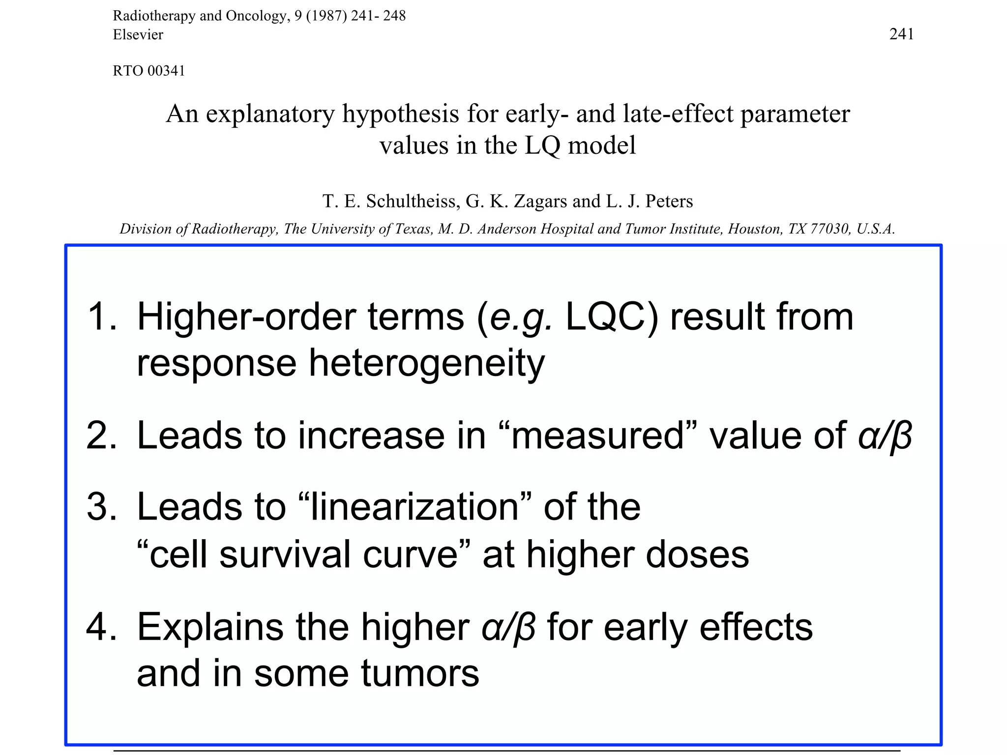 Radiotherapy and Oncology, 9 (1987) 241- 248
Elsevier

241

RTO 00341

An explanatory hypothesis for early- and late-effect parameter
values in the LQ model
T. E. Schultheiss, G. K. Zagars and L. J. Peters
Division of Radiotherapy, The University of Texas, M. D. Anderson Hospital and Tumor Institute, Houston, TX 77030, U.S.A.
(Received 3 November 1986, revision received 17 February 1987, accepted 17 February 1987)

1.  Higher-order terms (e.g. LQC) result from
response heterogeneity
Key words: Cell survival; lsoeffect: LQ model; Late effect

Summary
The isoeffect equation increase in “measured” value linear and
2.  Leads dose. derived from the linear-quadratic that higher-order cell survival containsof !/"
to Experimental studies have shown (LQ) model of terms may also be present. These
quadratic terms in
terms have been previously attributed to the fact that the LQ model may be the first two terms in a power
series approximation to a more complex model. This study shows that higher-order terms are introduced as
a result of heterogeneity in the response of the cell population being irradiated. This heterogeneity is modeled
by assuming that the parameters ! and " in the LQ model are distributed according to a bivariate normal
distribution. Using this distribution, the expected value of cell survival contains third- and fourth-order terms
in dose. These terms result in the previously observed downward curvature of Fe plots. Furthermore, these
higher-order terms introduce bias in the estimated values of ! and ", if only the linear and quadratic terms of
the LQ model are used, and higher-order terms are ignored. The bias is such that the estimated value of
! /" is substantially increased. Thus the higher values of ! /" observed for early effects as compared to late
effects may be due to greater heterogeneity of response in early-responding tissues than in later-responding
tissues. This differential effect is maintained even if the two cell populations have the same average values of
! and ".

3.  Leads to “linearization” of the
“cell survival curve” at higher doses

4.  Explains the higher !/" for early effects
and in some tumors

 