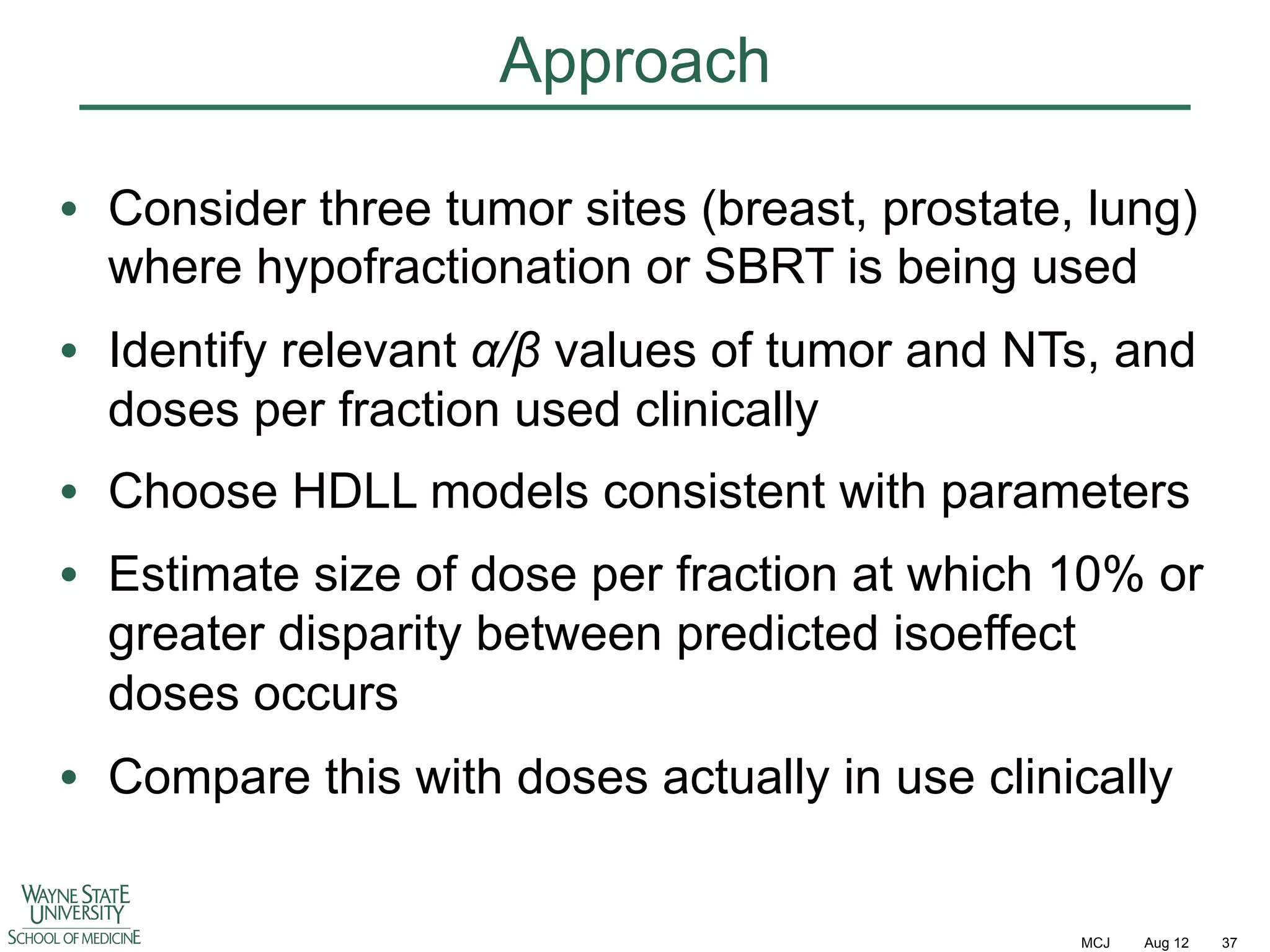 Approach
•  Consider three tumor sites (breast, prostate, lung)
where hypofractionation or SBRT is being used
•  Identify relevant !/" values of tumor and NTs, and
doses per fraction used clinically
•  Choose HDLL models consistent with parameters
•  Estimate size of dose per fraction at which 10% or
greater disparity between predicted isoeffect
doses occurs
•  Compare this with doses actually in use clinically

MCJ

Aug 12

37

 