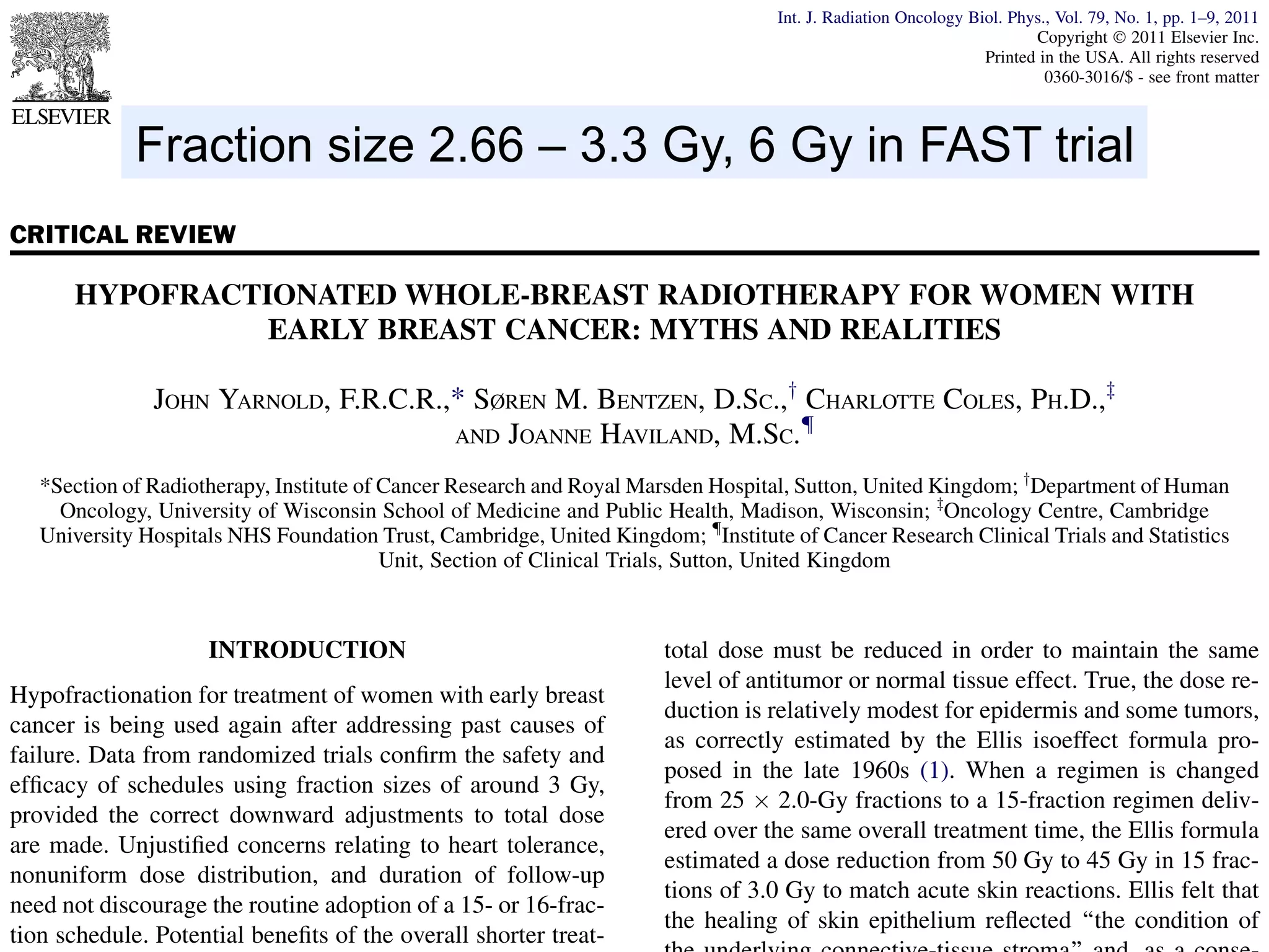 Int. J. Radiation Oncology Biol. Phys., Vol. 79, No. 1, pp. 1–9, 2011
Copyright Ó 2011 Elsevier Inc.
Printed in the USA. All rights reserved
0360-3016/$ - see front matter

doi:10.1016/j.ijrobp.2010.08.035

Fraction size 2.66 – 3.3 Gy, 6 Gy in FAST trial
CRITICAL REVIEW

HYPOFRACTIONATED WHOLE-BREAST RADIOTHERAPY FOR WOMEN WITH
EARLY BREAST CANCER: MYTHS AND REALITIES
JOHN YARNOLD, F.R.C.R.,* SØREN M. BENTZEN, D.SC.,y CHARLOTTE COLES, PH.D.,z
{
AND JOANNE HAVILAND, M.SC.
*Section of Radiotherapy, Institute of Cancer Research and Royal Marsden Hospital, Sutton, United Kingdom; yDepartment of Human
Oncology, University of Wisconsin School of Medicine and Public Health, Madison, Wisconsin; zOncology Centre, Cambridge
University Hospitals NHS Foundation Trust, Cambridge, United Kingdom; {Institute of Cancer Research Clinical Trials and Statistics
Unit, Section of Clinical Trials, Sutton, United Kingdom

INTRODUCTION
Hypofractionation for treatment of women with early breast
cancer is being used again after addressing past causes of
failure. Data from randomized trials conﬁrm the safety and
efﬁcacy of schedules using fraction sizes of around 3 Gy,
provided the correct downward adjustments to total dose
are made. Unjustiﬁed concerns relating to heart tolerance,
nonuniform dose distribution, and duration of follow-up
need not discourage the routine adoption of a 15- or 16-fraction schedule. Potential beneﬁts of the overall shorter treat-

total dose must be reduced in order to maintain the same
level of antitumor or normal tissue effect. True, the dose reduction is relatively modest for epidermis and some tumors,
as correctly estimated by the Ellis isoeffect formula proposed in the late 1960s (1). When a regimen is changed
from 25 Â 2.0-Gy fractions to a 15-fraction regimen delivered over the same overall treatment time, the Ellis formula
estimated a dose reduction from 50 Gy to 45 Gy in 15 fractions of 3.0 Gy to match acute skin reactions. Ellis felt that
the healing of skin epithelium reﬂected ‘‘the condition of

 