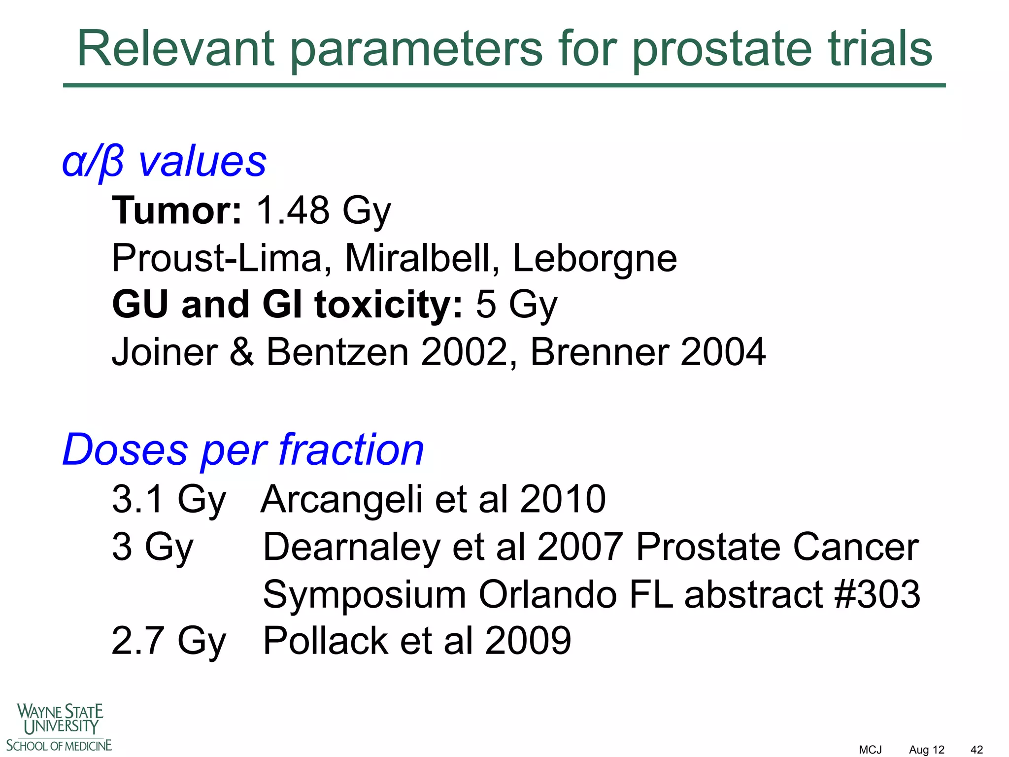 Relevant parameters for prostate trials
!/" values
Tumor: 1.48 Gy
Proust-Lima, Miralbell, Leborgne
GU and GI toxicity: 5 Gy
Joiner & Bentzen 2002, Brenner 2004

Doses per fraction
3.1 Gy Arcangeli et al 2010
3 Gy
Dearnaley et al 2007 Prostate Cancer
Symposium Orlando FL abstract #303
2.7 Gy Pollack et al 2009
MCJ

Aug 12

42

 