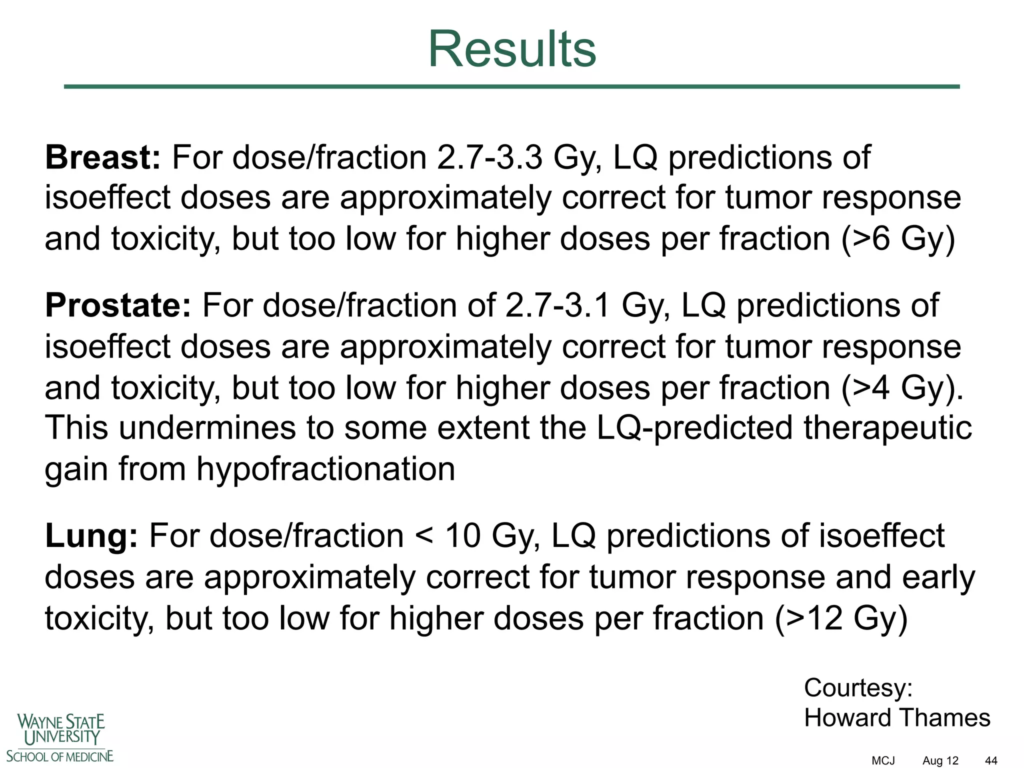 Results
Breast: For dose/fraction 2.7-3.3 Gy, LQ predictions of
isoeffect doses are approximately correct for tumor response
and toxicity, but too low for higher doses per fraction (>6 Gy)
Prostate: For dose/fraction of 2.7-3.1 Gy, LQ predictions of
isoeffect doses are approximately correct for tumor response
and toxicity, but too low for higher doses per fraction (>4 Gy).
This undermines to some extent the LQ-predicted therapeutic
gain from hypofractionation
Lung: For dose/fraction < 10 Gy, LQ predictions of isoeffect
doses are approximately correct for tumor response and early
toxicity, but too low for higher doses per fraction (>12 Gy)
Courtesy:
Howard Thames
MCJ

Aug 12

44

 