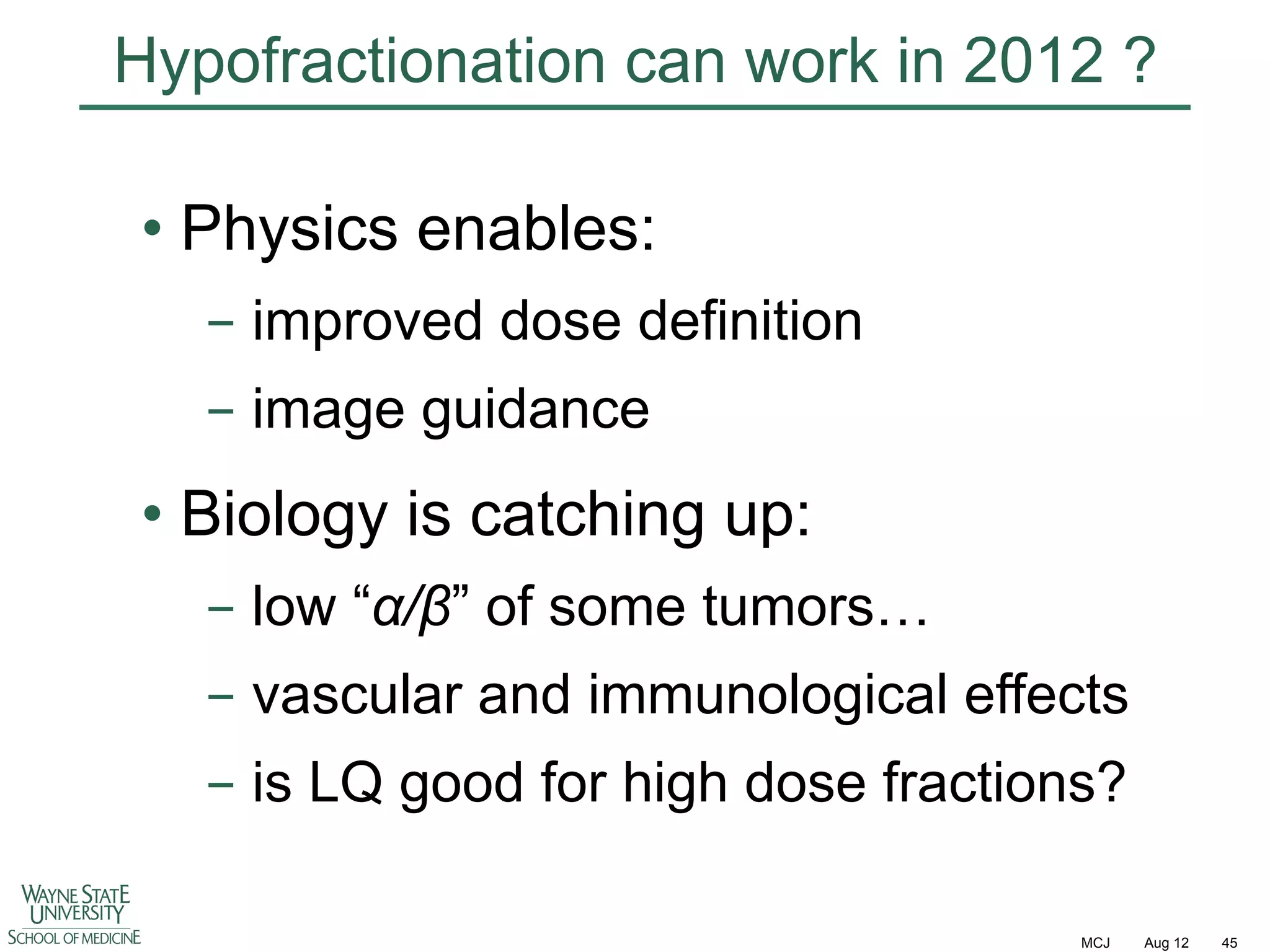 Hypofractionation can work in 2012 ?
•  Physics enables:
-  improved dose definition
-  image guidance

•  Biology is catching up:
-  low “!/"” of some tumors…
-  vascular and immunological effects
-  is LQ good for high dose fractions?
MCJ

Aug 12

45

 