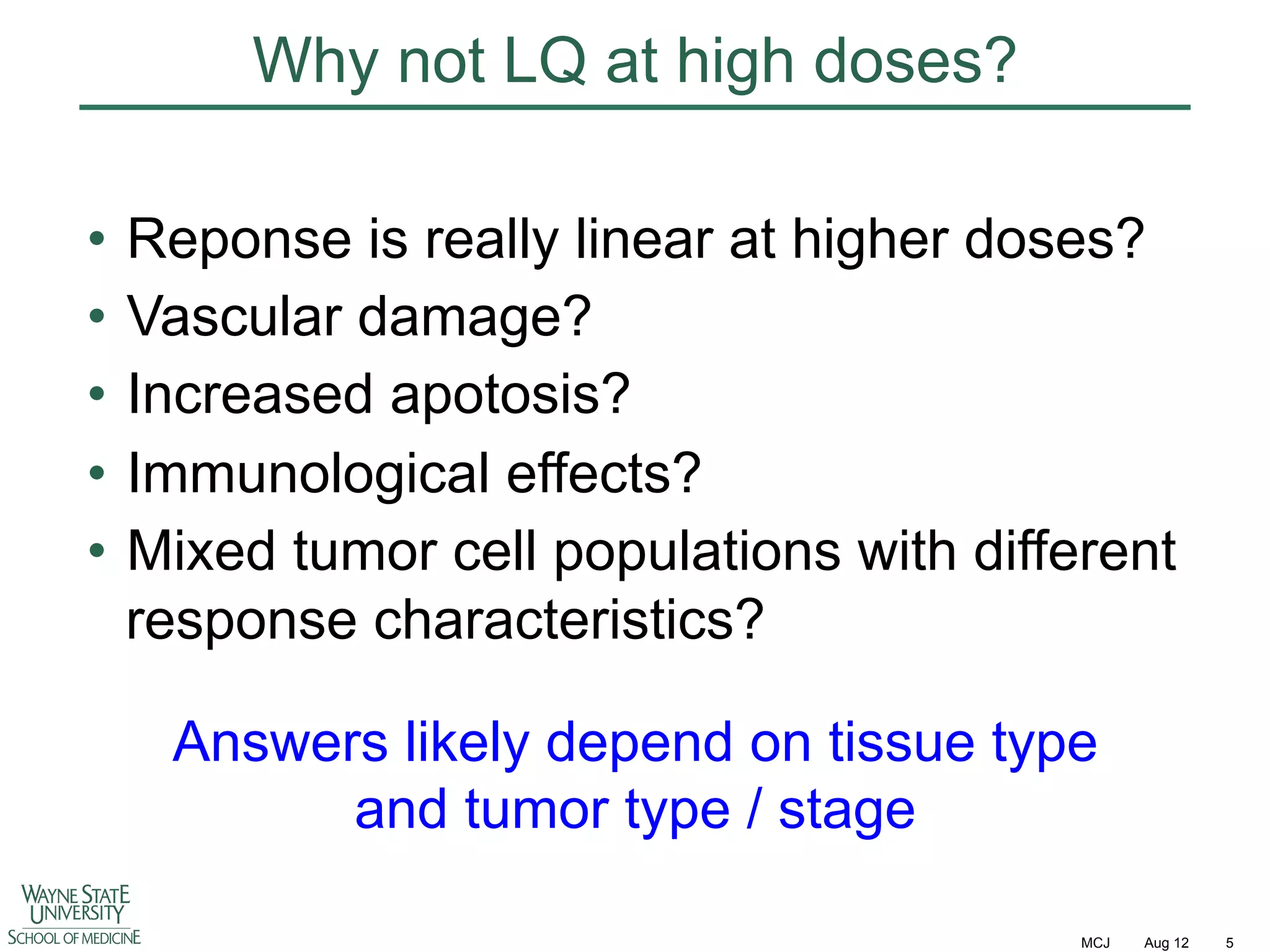 Why not LQ at high doses?
•  Reponse is really linear at higher doses?
•  Vascular damage?
•  Increased apotosis?
•  Immunological effects?
•  Mixed tumor cell populations with different
response characteristics?
Answers likely depend on tissue type
and tumor type / stage
MCJ

Aug 12

5

 