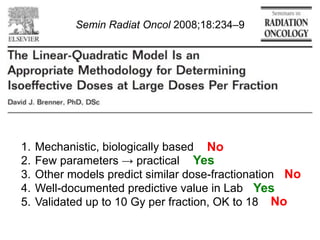 Semin Radiat Oncol 2008;18:234–9

1.  Mechanistic, biologically based No
2.  Few parameters ! practical Yes
3.  Other models predict similar dose-fractionation No
4.  Well-documented predictive value in Lab Yes
5.  Validated up to 10 Gy per fraction, OK to 18 No

 