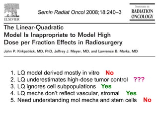Semin Radiat Oncol 2008;18:240–3

1.  LQ model derived mostly in vitro No
2.  LQ underestimates high-dose tumor control ???
3.  LQ ignores cell subpopulations Yes
4.  LQ mechs don’t reflect vascular, stromal Yes
5.  Need understanding mol mechs and stem cells No

 