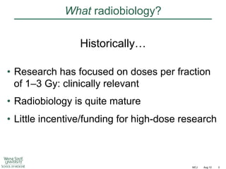 What radiobiology?
Historically…
•  Research has focused on doses per fraction
of 1–3 Gy: clinically relevant
•  Radiobiology is quite mature
•  Little incentive/funding for high-dose research

MCJ

Aug 12

3

 