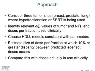 Approach
•  Consider three tumor sites (breast, prostate, lung)
where hypofractionation or SBRT is being used
•  Identify relevant !/" values of tumor and NTs, and
doses per fraction used clinically
•  Choose HDLL models consistent with parameters
•  Estimate size of dose per fraction at which 10% or
greater disparity between predicted isoeffect
doses occurs
•  Compare this with doses actually in use clinically

MCJ

Aug 12

37

 