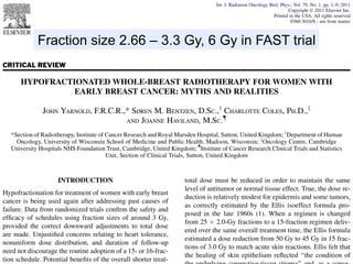 Int. J. Radiation Oncology Biol. Phys., Vol. 79, No. 1, pp. 1–9, 2011
Copyright Ó 2011 Elsevier Inc.
Printed in the USA. All rights reserved
0360-3016/$ - see front matter

doi:10.1016/j.ijrobp.2010.08.035

Fraction size 2.66 – 3.3 Gy, 6 Gy in FAST trial
CRITICAL REVIEW

HYPOFRACTIONATED WHOLE-BREAST RADIOTHERAPY FOR WOMEN WITH
EARLY BREAST CANCER: MYTHS AND REALITIES
JOHN YARNOLD, F.R.C.R.,* SØREN M. BENTZEN, D.SC.,y CHARLOTTE COLES, PH.D.,z
{
AND JOANNE HAVILAND, M.SC.
*Section of Radiotherapy, Institute of Cancer Research and Royal Marsden Hospital, Sutton, United Kingdom; yDepartment of Human
Oncology, University of Wisconsin School of Medicine and Public Health, Madison, Wisconsin; zOncology Centre, Cambridge
University Hospitals NHS Foundation Trust, Cambridge, United Kingdom; {Institute of Cancer Research Clinical Trials and Statistics
Unit, Section of Clinical Trials, Sutton, United Kingdom

INTRODUCTION
Hypofractionation for treatment of women with early breast
cancer is being used again after addressing past causes of
failure. Data from randomized trials conﬁrm the safety and
efﬁcacy of schedules using fraction sizes of around 3 Gy,
provided the correct downward adjustments to total dose
are made. Unjustiﬁed concerns relating to heart tolerance,
nonuniform dose distribution, and duration of follow-up
need not discourage the routine adoption of a 15- or 16-fraction schedule. Potential beneﬁts of the overall shorter treat-

total dose must be reduced in order to maintain the same
level of antitumor or normal tissue effect. True, the dose reduction is relatively modest for epidermis and some tumors,
as correctly estimated by the Ellis isoeffect formula proposed in the late 1960s (1). When a regimen is changed
from 25 Â 2.0-Gy fractions to a 15-fraction regimen delivered over the same overall treatment time, the Ellis formula
estimated a dose reduction from 50 Gy to 45 Gy in 15 fractions of 3.0 Gy to match acute skin reactions. Ellis felt that
the healing of skin epithelium reﬂected ‘‘the condition of

 