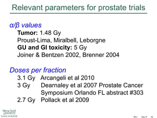 Relevant parameters for prostate trials
!/" values
Tumor: 1.48 Gy
Proust-Lima, Miralbell, Leborgne
GU and GI toxicity: 5 Gy
Joiner & Bentzen 2002, Brenner 2004

Doses per fraction
3.1 Gy Arcangeli et al 2010
3 Gy
Dearnaley et al 2007 Prostate Cancer
Symposium Orlando FL abstract #303
2.7 Gy Pollack et al 2009
MCJ

Aug 12

42

 