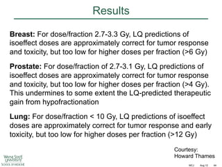 Results
Breast: For dose/fraction 2.7-3.3 Gy, LQ predictions of
isoeffect doses are approximately correct for tumor response
and toxicity, but too low for higher doses per fraction (>6 Gy)
Prostate: For dose/fraction of 2.7-3.1 Gy, LQ predictions of
isoeffect doses are approximately correct for tumor response
and toxicity, but too low for higher doses per fraction (>4 Gy).
This undermines to some extent the LQ-predicted therapeutic
gain from hypofractionation
Lung: For dose/fraction < 10 Gy, LQ predictions of isoeffect
doses are approximately correct for tumor response and early
toxicity, but too low for higher doses per fraction (>12 Gy)
Courtesy:
Howard Thames
MCJ

Aug 12

44

 